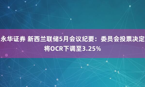 永华证券 新西兰联储5月会议纪要：委员会投票决定将OCR下调至3.25%