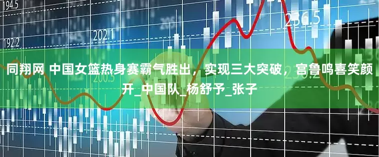 同翔网 中国女篮热身赛霸气胜出，实现三大突破，宫鲁鸣喜笑颜开_中国队_杨舒予_张子