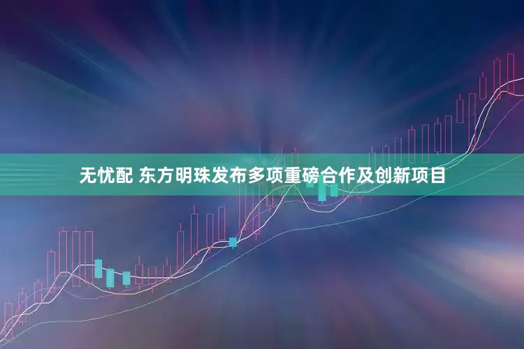 无忧配 东方明珠发布多项重磅合作及创新项目