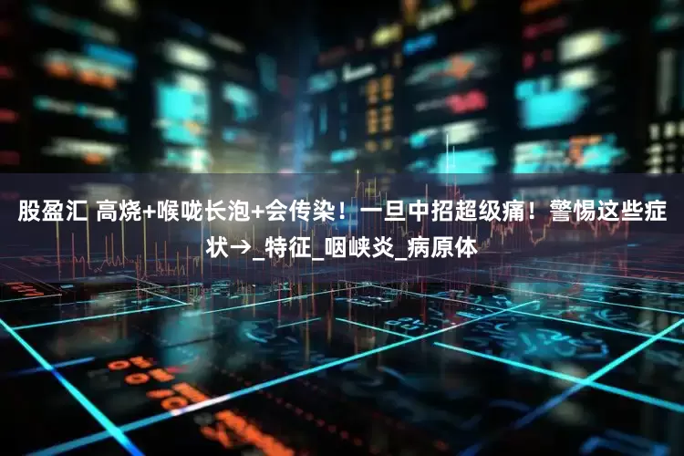 股盈汇 高烧+喉咙长泡+会传染！一旦中招超级痛！警惕这些症状→_特征_咽峡炎_病原体