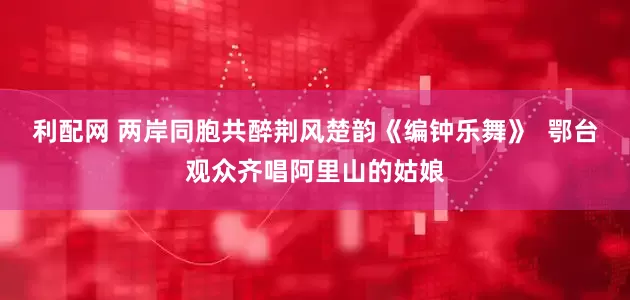利配网 两岸同胞共醉荆风楚韵《编钟乐舞》  鄂台观众齐唱阿里山的姑娘