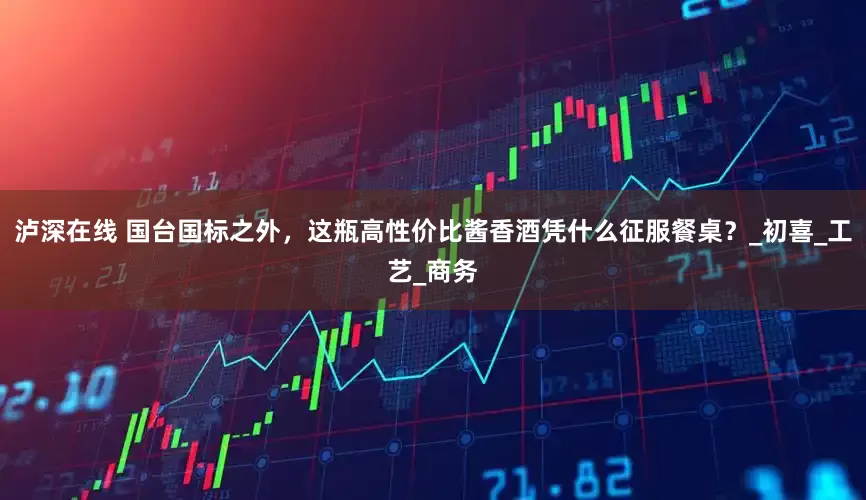泸深在线 国台国标之外，这瓶高性价比酱香酒凭什么征服餐桌？_初喜_工艺_商务