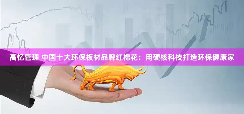 高忆管理 中国十大环保板材品牌红棉花：用硬核科技打造环保健康家