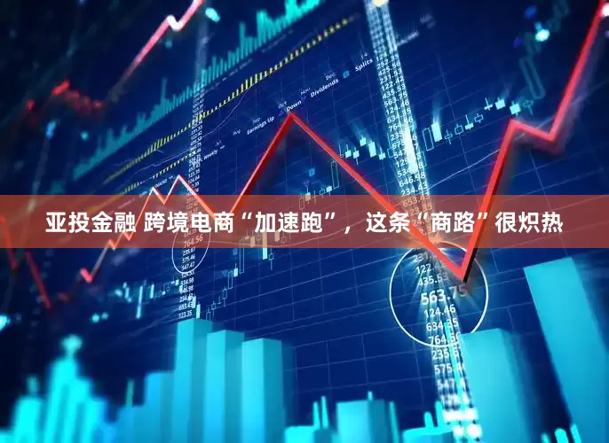 亚投金融 跨境电商“加速跑”，这条“商路”很炽热