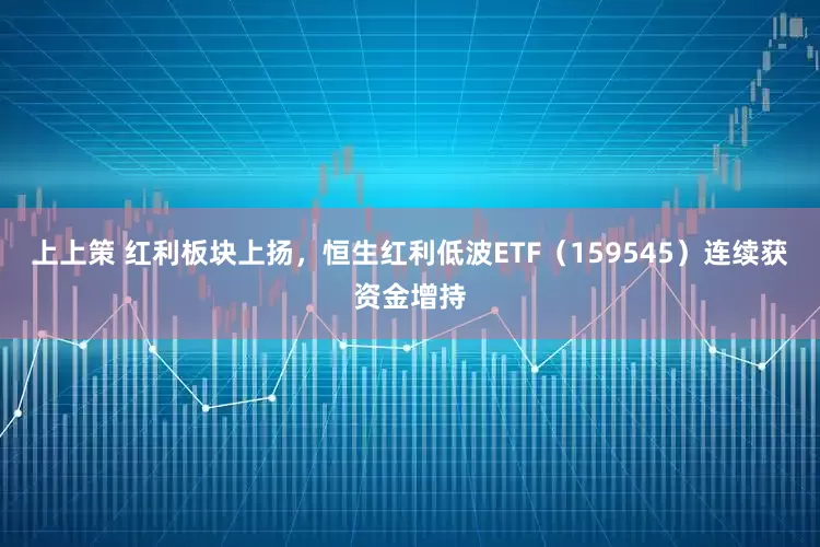 上上策 红利板块上扬，恒生红利低波ETF（159545）连续获资金增持