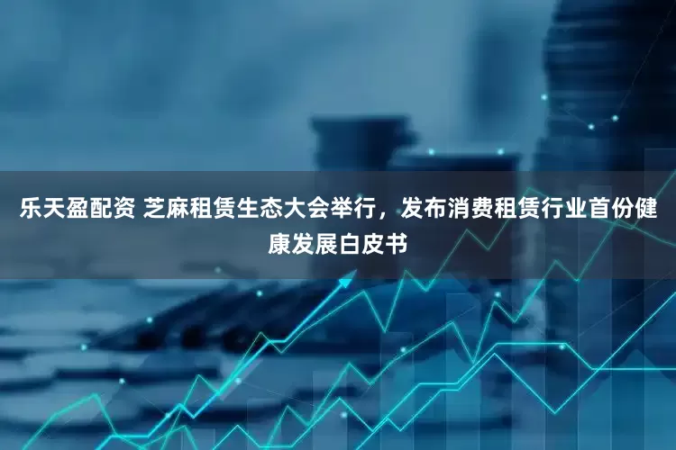 乐天盈配资 芝麻租赁生态大会举行，发布消费租赁行业首份健康发展白皮书