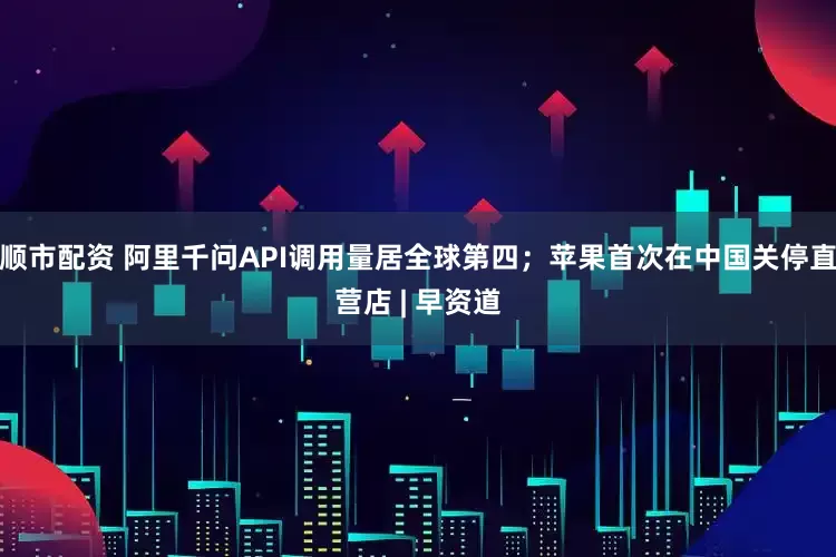 顺市配资 阿里千问API调用量居全球第四；苹果首次在中国关停直营店 | 早资道