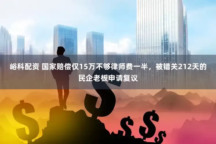 峪科配资 国家赔偿仅15万不够律师费一半，被错关212天的民企老板申请复议