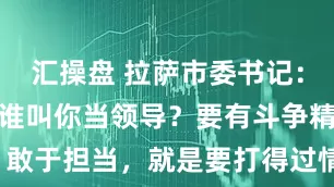 汇操盘 拉萨市委书记：不敢得罪人谁叫你当领导？要有斗争精神、敢于担当，就是要打得过情面、敢于得罪人！