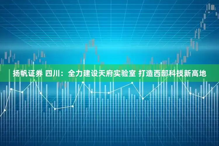 扬帆证券 四川：全力建设天府实验室 打造西部科技新高地