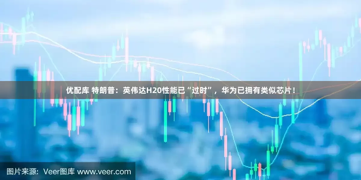 优配库 特朗普：英伟达H20性能已“过时”，华为已拥有类似芯片！