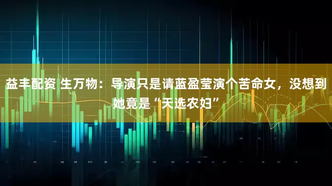 益丰配资 生万物：导演只是请蓝盈莹演个苦命女，没想到她竟是“天选农妇”
