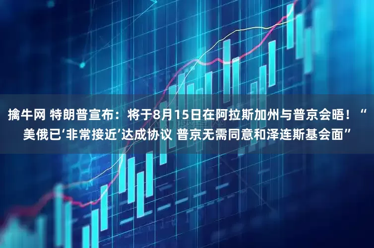 擒牛网 特朗普宣布：将于8月15日在阿拉斯加州与普京会晤！“美俄已‘非常接近’达成协议 普京无需同意和泽连斯基会面”