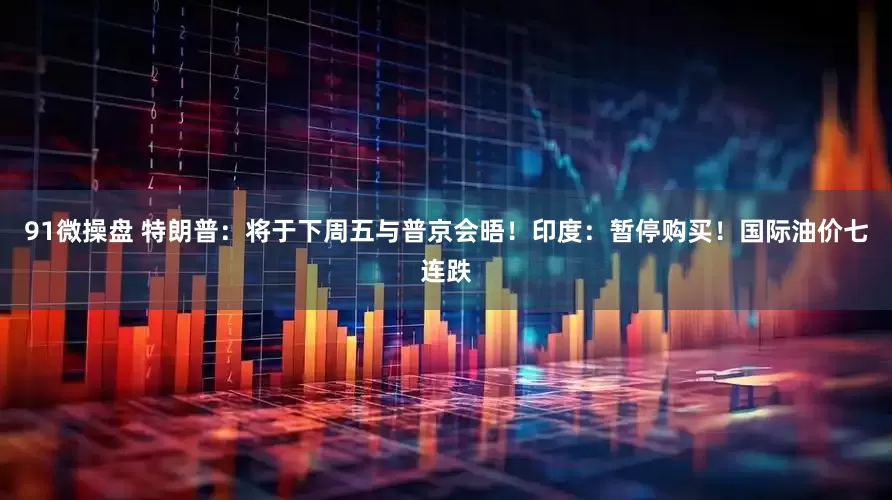 91微操盘 特朗普：将于下周五与普京会晤！印度：暂停购买！国际油价七连跌