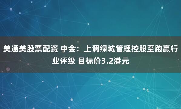 美通美股票配资 中金：上调绿城管理控股至跑赢行业评级 目标价3.2港元
