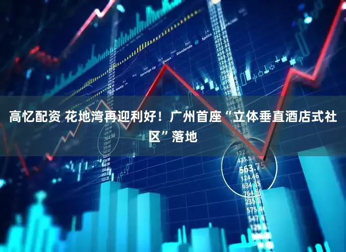 高忆配资 花地湾再迎利好！广州首座“立体垂直酒店式社区”落地