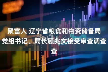 聚富人 辽宁省粮食和物资储备局党组书记、局长顾兆文接受审查调查