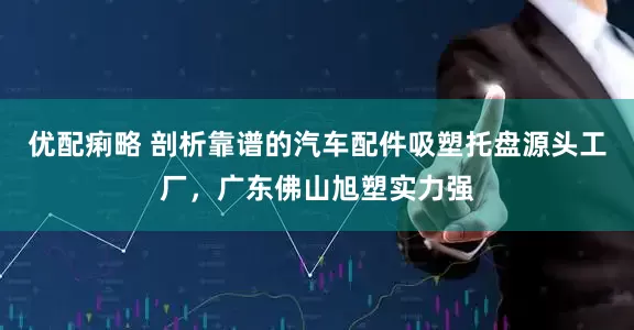 优配痢略 剖析靠谱的汽车配件吸塑托盘源头工厂，广东佛山旭塑实力强