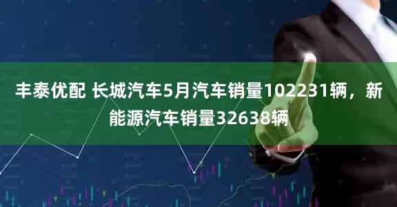 丰泰优配 长城汽车5月汽车销量102231辆，新能源汽车销量32638辆