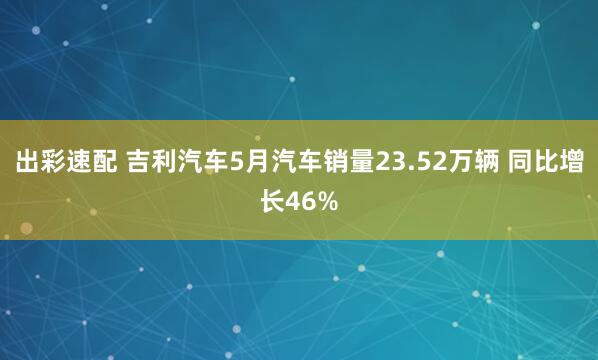 出彩速配 吉利汽车5月汽车销量23.52万辆 同比增长46%