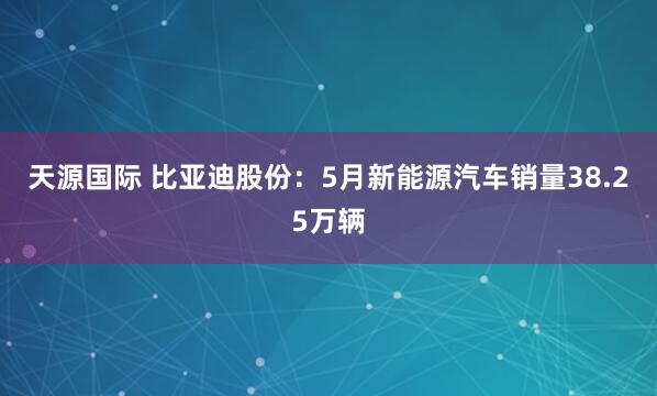 天源国际 比亚迪股份：5月新能源汽车销量38.25万辆