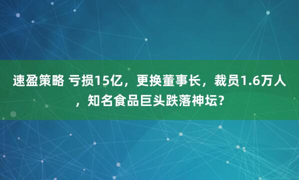 速盈策略 亏损15亿，更换董事长，裁员1.6万人，知名食品巨头跌落神坛？