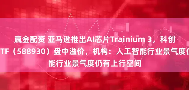 赢金配资 亚马逊推出AI芯片Trainium 3，科创板人工智能ETF（588930）盘中溢价，机构：人工智能行业景气度仍有上行空间