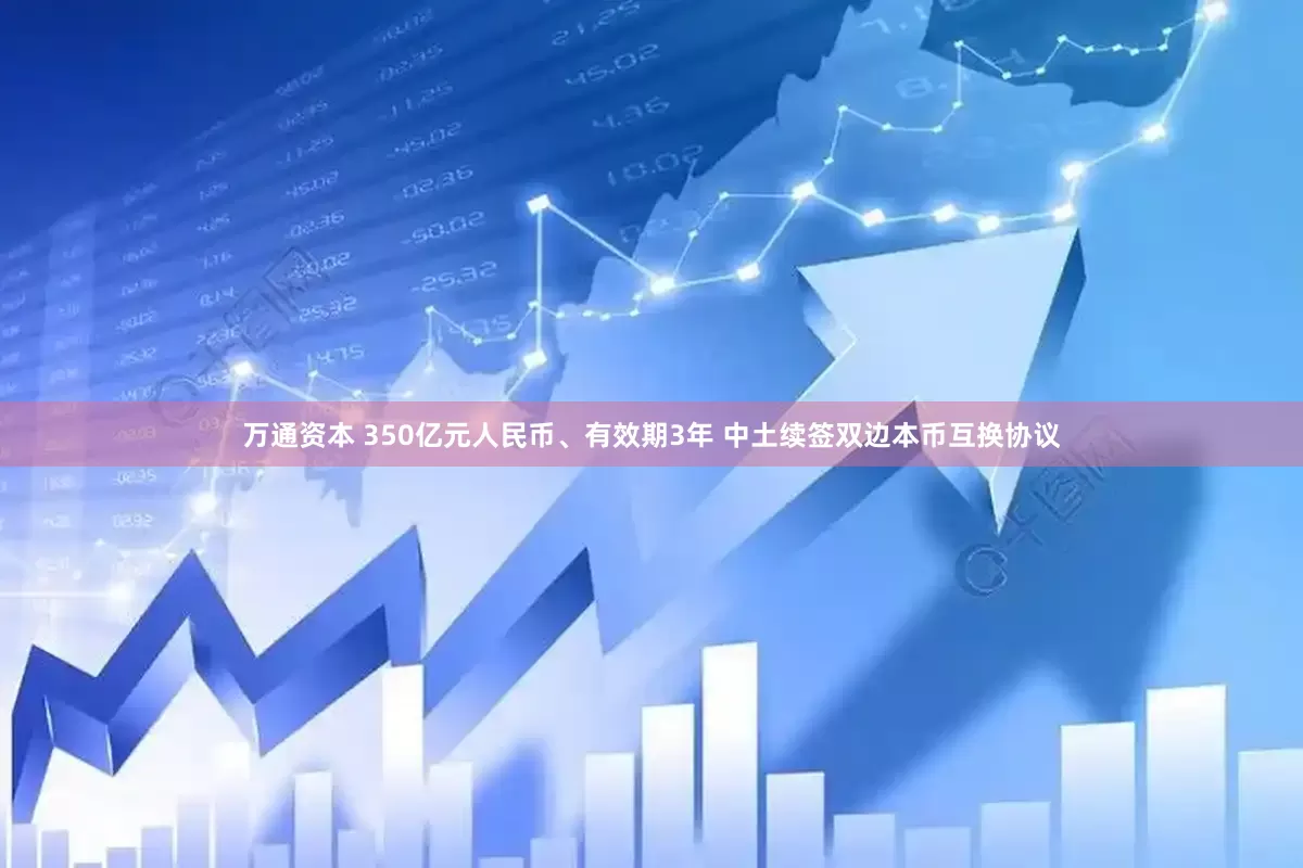 万通资本 350亿元人民币、有效期3年 中土续签双边本币互换协议