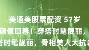 美通美股票配资 57岁陈红医美后颜值回春！穿搭时髦靓丽，骨相美人太抗老
