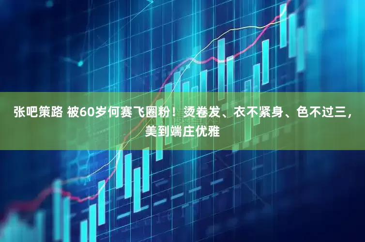 张吧策路 被60岁何赛飞圈粉！烫卷发、衣不紧身、色不过三，美到端庄优雅