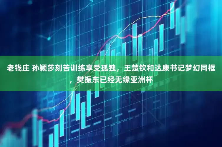 老钱庄 孙颖莎刻苦训练享受孤独，王楚钦和达康书记梦幻同框，樊振东已经无缘亚洲杯