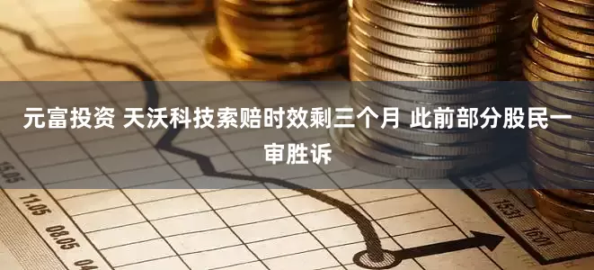 元富投资 天沃科技索赔时效剩三个月 此前部分股民一审胜诉