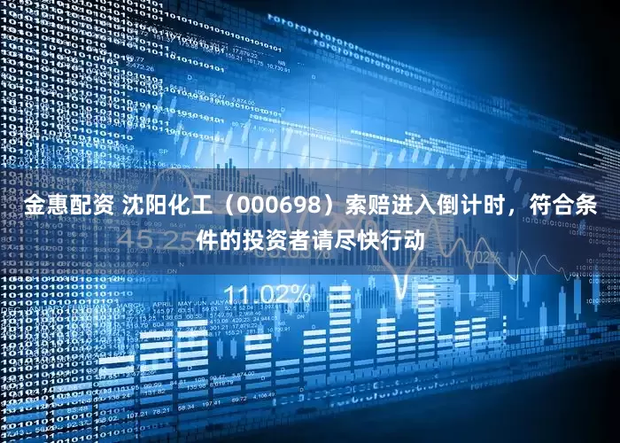 金惠配资 沈阳化工（000698）索赔进入倒计时，符合条件的投资者请尽快行动