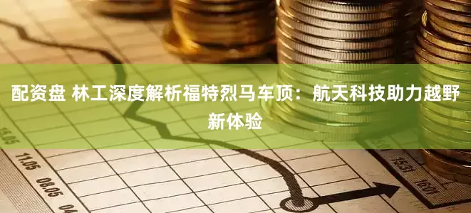 配资盘 林工深度解析福特烈马车顶：航天科技助力越野新体验
