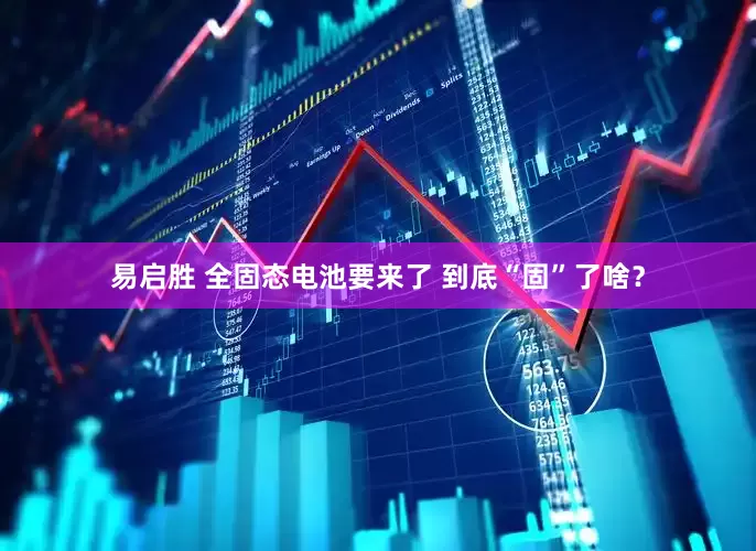 易启胜 全固态电池要来了 到底“固”了啥？