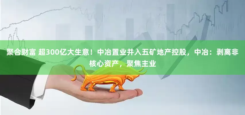 聚合财富 超300亿大生意！中冶置业并入五矿地产控股，中冶：剥离非核心资产，聚焦主业