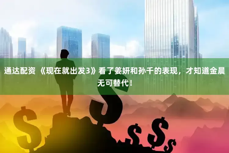 通达配资 《现在就出发3》看了姜妍和孙千的表现，才知道金晨无可替代！