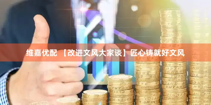 维嘉优配 【改进文风大家谈】匠心铸就好文风