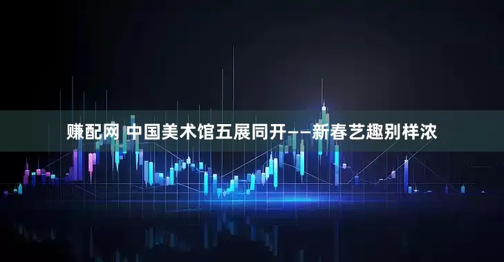 赚配网 中国美术馆五展同开——新春艺趣别样浓