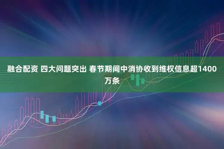 融合配资 四大问题突出 春节期间中消协收到维权信息超1400万条