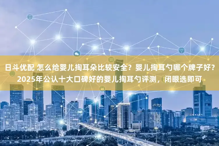 日斗优配 怎么给婴儿掏耳朵比较安全？婴儿掏耳勺哪个牌子好？2025年公认十大口碑好的婴儿掏耳勺评测，闭眼选即可