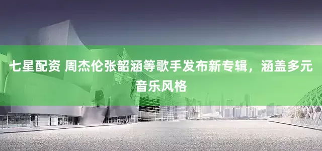 七星配资 周杰伦张韶涵等歌手发布新专辑，涵盖多元音乐风格