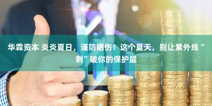 华霖资本 炎炎夏日，谨防晒伤！这个夏天，别让紫外线“刺”破你的保护层
