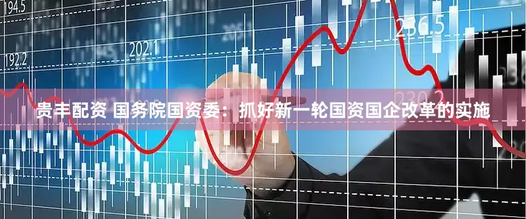 贵丰配资 国务院国资委：抓好新一轮国资国企改革的实施