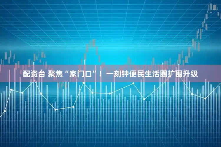 配资台 聚焦“家门口”！一刻钟便民生活圈扩围升级